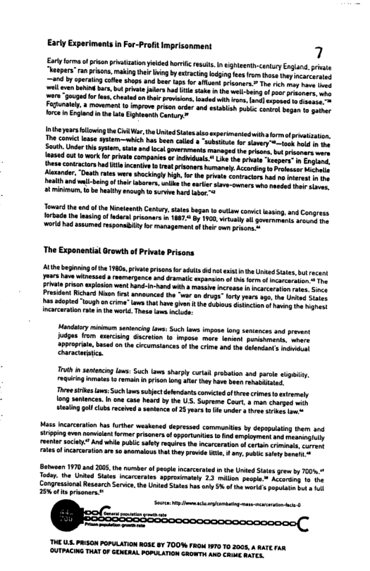 Early Experimants in For-Profit Imprisonment {nthe yarsfollowing he il War: th UnitedSttes lsosxperimiedwithaformaf privatization. The convc lesse sstem—which has been called “substitute for slvery @—tos ot s e South.Under this systam, satsand local governments managed he prions,but prisoners were sased out o work fr prate compariesor indduals. Uik the prnate ‘Keapers” i Enlond, thesacontactors had il ncenive 1o treat prisoners humanaly. Accoring o Profosser et Mxander, “Dasth rtes were shockingl high. for the privat contractars had no interest i e eath and well-being o thi aborers,unlk the eate iave-owners who heeded i stwr. atminimum, o be heaithy enaugh to suriwe hard labor-5 Jeward he nd fth Nieieanth Centry, taes bgan o outiaw conve lasing, and Congress forkade th easing o fedarl prsonars in 1887 By 190, virtualy sl governmants arouns 1 world had assumedresponaibily ko management oftheit own prisons - ‘The Exponential Orowth of Private Prisons Prosidont Richard Noon st announced the “war on gy has adopied “ough on cima” aws that have give i th dubi incarceration ot inthe world. These aws inclue Mandatoy minimum sentencing Laws: Such Laws impose lang seniences and prsvant judges from exercising discreton Lo impose. mare.leient punshrments. where ‘3pprprite, based on the crcumstances ofthe crme and th delendants inditont characarisica. Truth i sentencingLows: Such aws sharply cutail probation and parce sligily equiring omates o remainn prison ong aftar they have been ehsiliatd. Three triesLws:Such ws subject defendants comictd ofthre crimes o extremaly 1ong sentences. In one case head by the US. Supreme Court, & man charged with ealing ol clbs received santenc of 2 yeors ko e under & thre skes owie Mass ncarcaraton has urthar weskened depressed commites by depopuiaing them and suiping even novilen former pisanersof oppotuniies 1o i employmant and meaningly reenar sociaty. And whi publicsalety rquire the ncarcaratio o certaincrimints, curant rtes ofincarcaraton are 5o anarmalousthtthey provide Ue f any U 43ty beneh Beusan 1970 and 2005, the umber of paopl ncarcerated i the Uit Statesgrew by T00% Today. the United Staes incacerates approsimtely 23 milion people * According 15 the Congressional Resaarch Servace, he Uriad Sates has sy 5% of th worl’ 2%t prisoners ™ THE U5 PAISON POPULATION ROSE 8Y TOO% FROM 1970 10 2005, A RATE FAR (OUTPACING THAT OF GENERAL POPULATION GROWTH AND CRIME RATES.